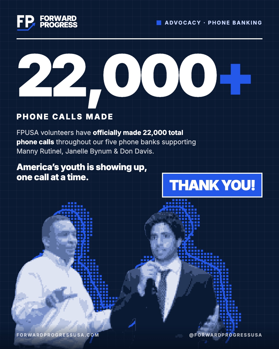 Flyer: 22,000+ phone calls made. FPUSA volunteers have officially made 22,000 total phone calls throughout our five phone banks supporting Manny Rutinel, Janelle Bynum, and Don Davis. America’s youth is showing up, one call at a time. Thank you!
